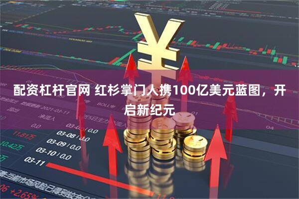 配资杠杆官网 红杉掌门人携100亿美元蓝图，开启新纪元