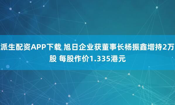 派生配资APP下载 旭日企业获董事长杨振鑫增持2万股 每股作价1.335港元